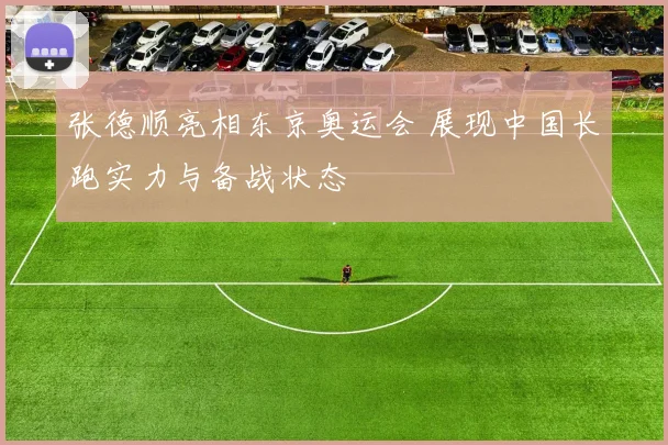张德顺亮相东京奥运会 展现中国长跑实力与备战状态