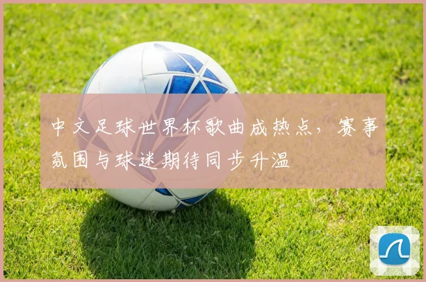 中文足球世界杯歌曲成热点,赛事氛围与球迷期待同步升温