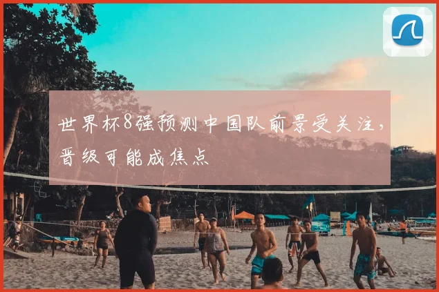 世界杯8强预测中国队前景受关注,晋级可能成焦点