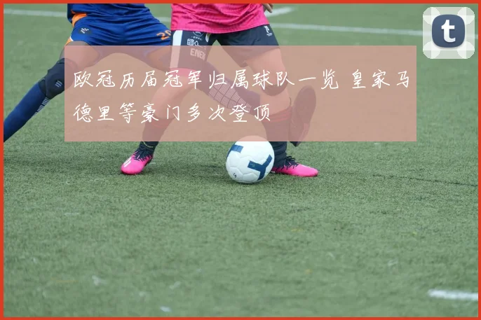 欧冠历届冠军归属球队一览 皇家马德里等豪门多次登顶