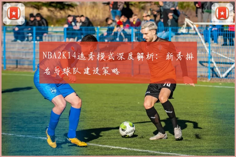 NBA2K14选秀模式深度解析：新秀排名与球队建设策略