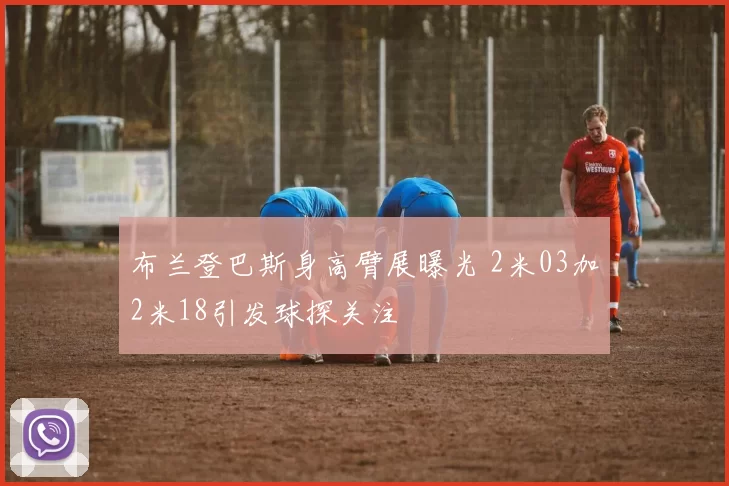 布兰登巴斯身高臂展曝光 2米03加2米18引发球探关注