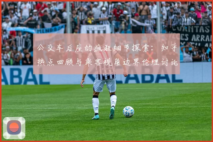 公交车后座的疯狂细节探索：知乎热点回顾与乘客视角边界伦理讨论