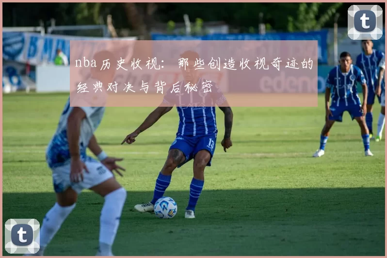 nba历史收视:那些创造收视奇迹的经典对决与背后秘密