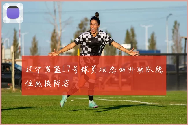 辽宁男篮17号球员状态回升助队稳住轮换阵容