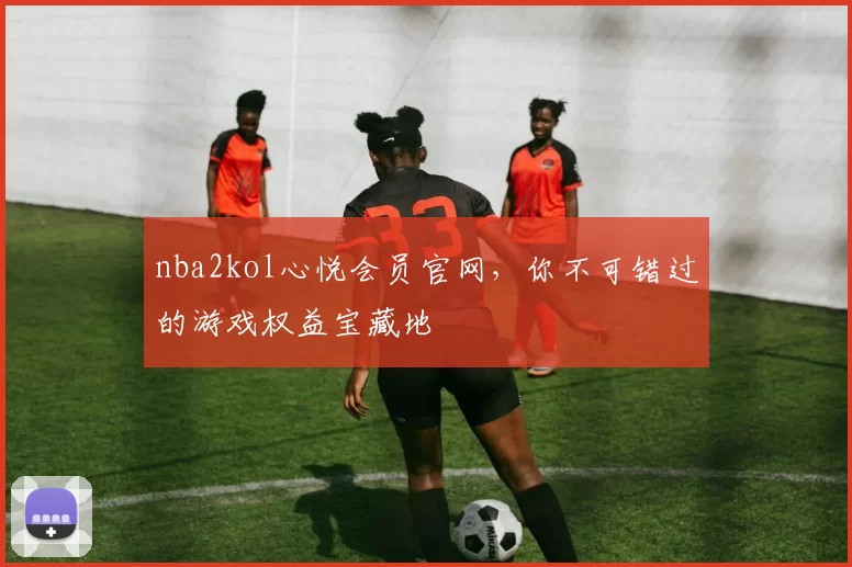 nba2kol心悦会员官网，你不可错过的游戏权益宝藏地
