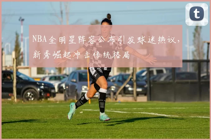 NBA全明星阵容公布引发球迷热议，新秀崛起冲击传统格局