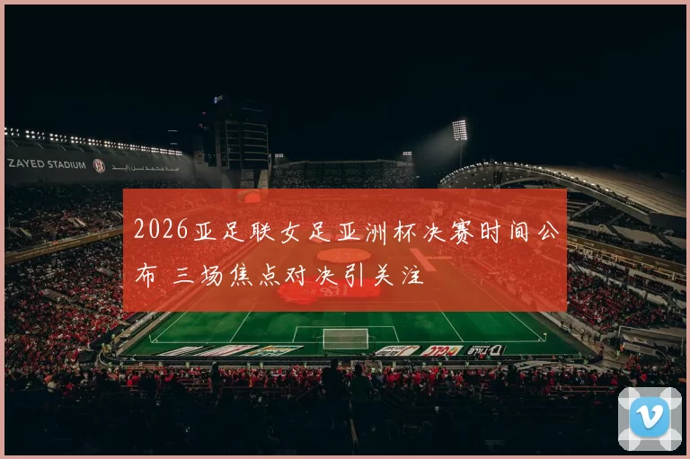 2026亚足联女足亚洲杯决赛时间公布 三场焦点对决引关注