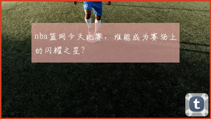 nba篮网今天比赛，谁能成为赛场上的闪耀之星？