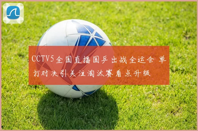 CCTV5全国直播国乒出战全运会 单打对决引关注淘汰赛看点升级