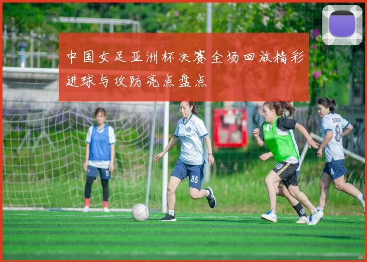 中国女足亚洲杯决赛全场回放精彩进球与攻防亮点盘点