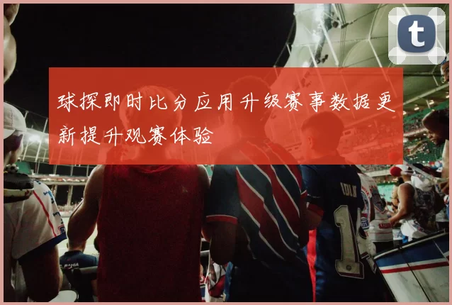 球探即时比分应用升级赛事数据更新提升观赛体验