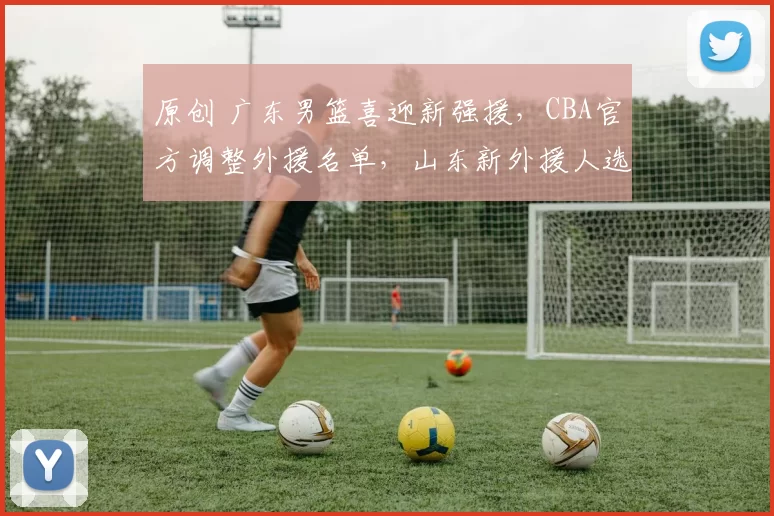 原创 广东男篮喜迎新强援，CBA官方调整外援名单，山东新外援人选即将揭晓