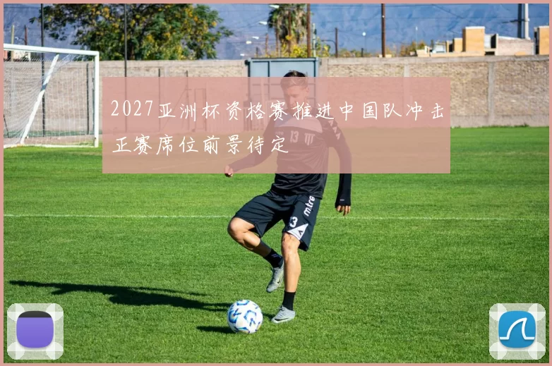 2027亚洲杯资格赛推进中国队冲击正赛席位前景待定