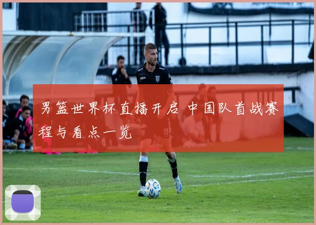 男篮世界杯直播开启 中国队首战赛程与看点一览