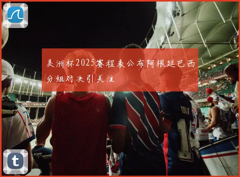 美洲杯2025赛程表公布阿根廷巴西分组对决引关注