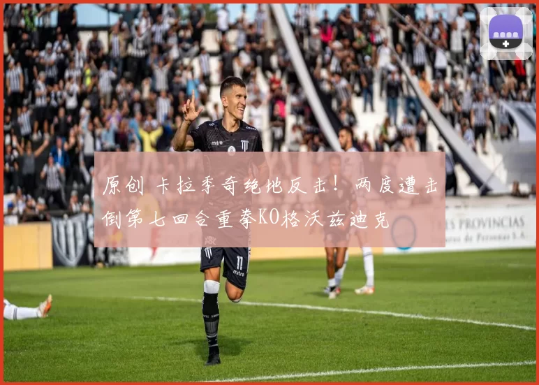 原创 卡拉季奇绝地反击！两度遭击倒第七回合重拳KO格沃兹迪克