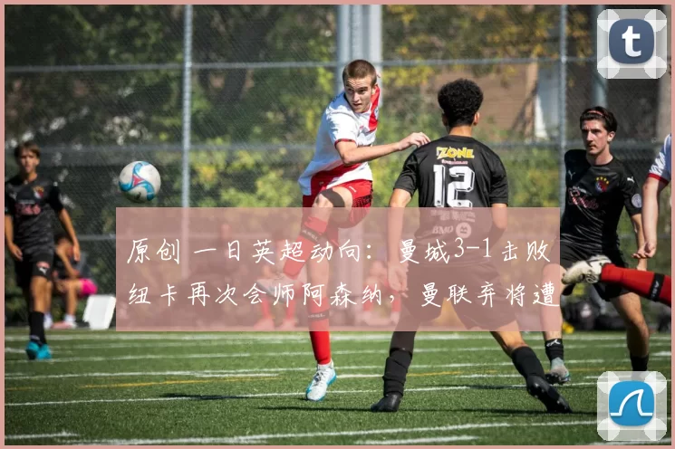 原创 一日英超动向：曼城3-1击败纽卡再次会师阿森纳，曼联弃将遭打脸