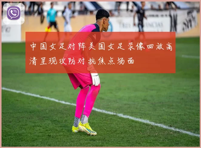 中国女足对阵美国女足录像回放高清呈现攻防对抗焦点场面