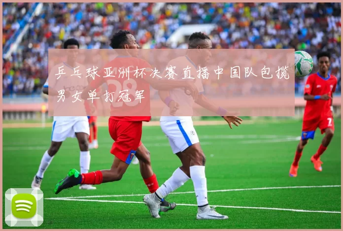 乒乓球亚洲杯决赛直播中国队包揽男女单打冠军