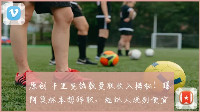 原创 卡里克执教曼联收入揭秘！曝阿莫林本想辞职，经纪人说别便宜拉爵