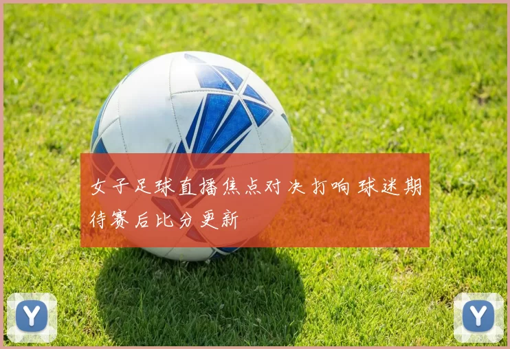 女子足球直播焦点对决打响 球迷期待赛后比分更新