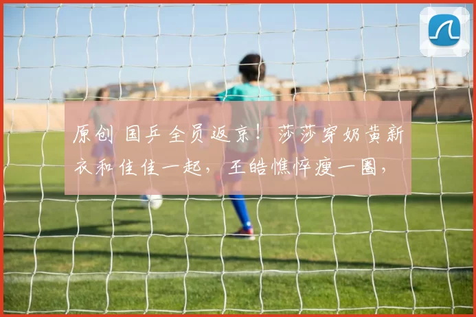 原创 国乒全员返京！莎莎穿奶黄新衣和佳佳一起，王皓憔悴瘦一圈，温瑞博牛冠凯晒拍照