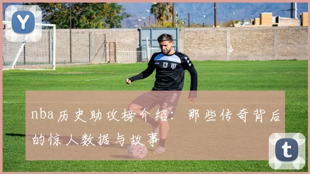 nba历史助攻榜介绍：那些传奇背后的惊人数据与故事