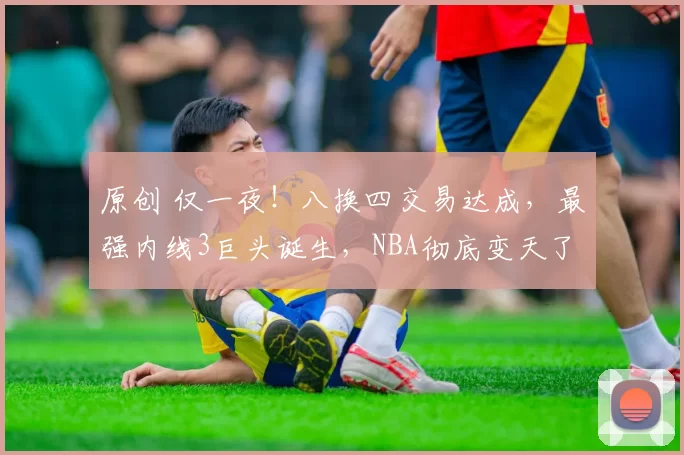 原创 仅一夜！八换四交易达成，最强内线3巨头诞生，NBA彻底变天了