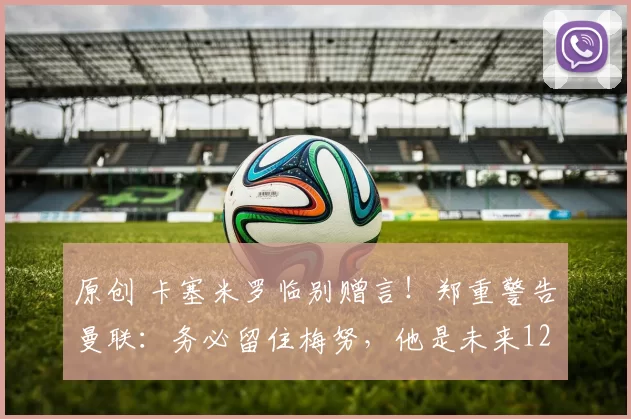 原创 卡塞米罗临别赠言！郑重警告曼联：务必留住梅努，他是未来12年世界级中场