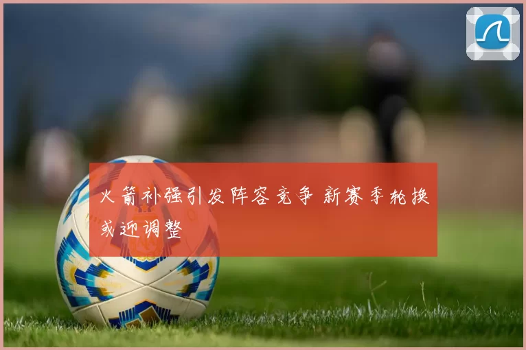 火箭补强引发阵容竞争 新赛季轮换或迎调整