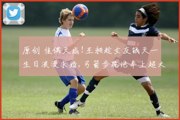 原创 佳偶天成!王昶趁女友钱天一生日浪漫求婚,弓箭步跪地奉上超大钻戒