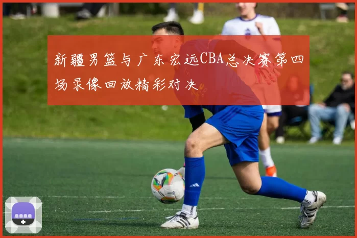 新疆男篮与广东宏远CBA总决赛第四场录像回放精彩对决