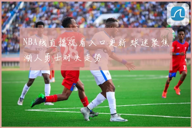 NBA线直播观看入口更新 球迷聚焦湖人勇士对决走势
