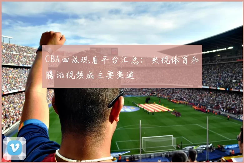 CBA回放观看平台汇总：央视体育和腾讯视频成主要渠道