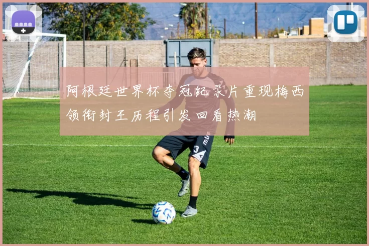 阿根廷世界杯夺冠纪录片重现梅西领衔封王历程引发回看热潮