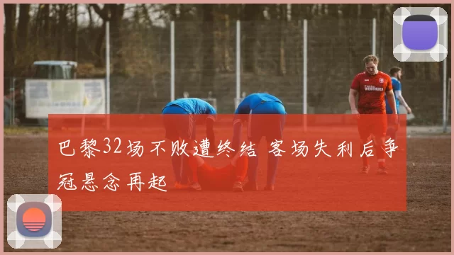 巴黎32场不败遭终结 客场失利后争冠悬念再起