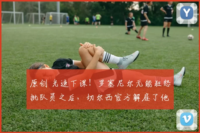 原创 光速下课！罗塞尼尔无能狂怒批队员之后，切尔西官方解雇了他