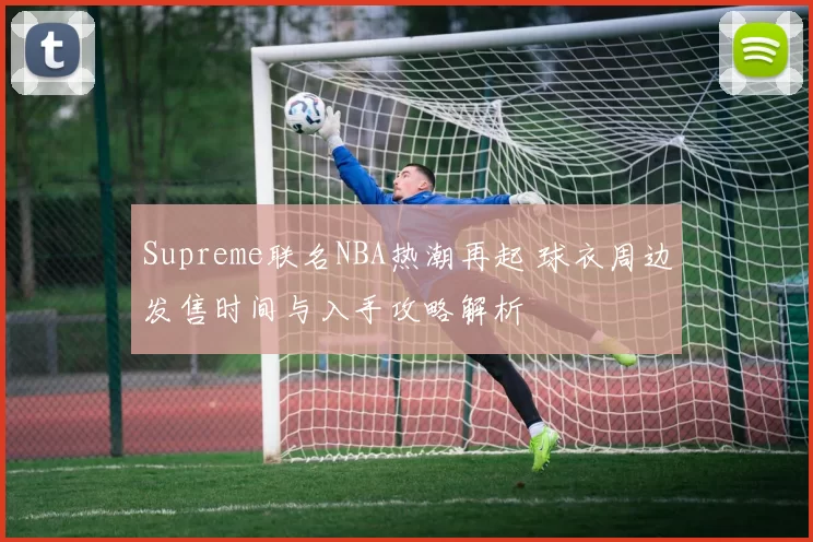 Supreme联名NBA热潮再起 球衣周边发售时间与入手攻略解析