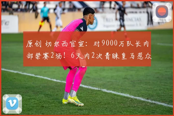 原创 切尔西官宣：对9000万队长内部禁赛2场！6天内2次青睐皇马惹众怒