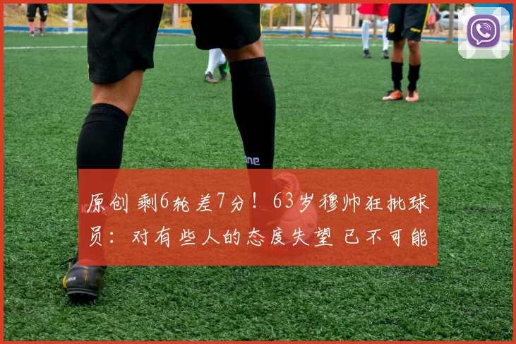 原创 剩6轮差7分！63岁穆帅狂批球员：对有些人的态度失望 已不可能夺冠