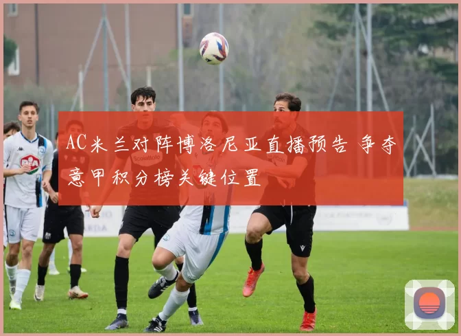 AC米兰对阵博洛尼亚直播预告 争夺意甲积分榜关键位置