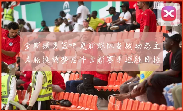 金斯顿男篮吧更新球队备战动态主力轮换调整后冲击新赛季连胜目标